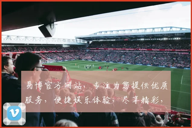 易博官方网站，专注为您提供优质服务，便捷娱乐体验，尽享精彩，立即加入