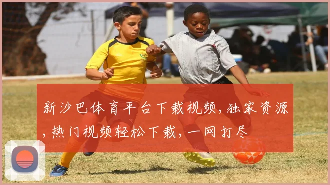 新沙巴体育平台下载视频,独家资源,热门视频轻松下载,一网打尽