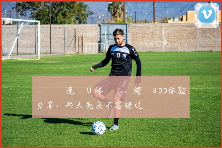 鐞冪帇浼氬ū涔愮綉，绔檃app体验分享，两大亮点不容错过