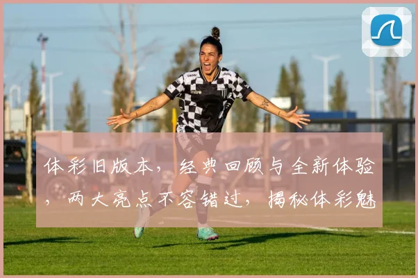体彩旧版本，经典回顾与全新体验，两大亮点不容错过，揭秘体彩魅力
